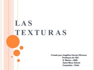 LAS  TEXTURAS Creado por: Angélica García Olivares. Profesora de NB1 2° Básico – 2009 Saint Mary School Coquimbo - Chile 