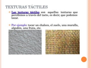 TEXTURAS TÁCTILES Las  texturas  táctiles   son  aquellas  texturas  que percibimos a través del tacto, es decir, que podemos tocar. Por ejemplo : tocar un chaleco, el suelo, una muralla, algodón, una fruta, etc. 