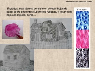 Texturas visuales y texturas táctiles

Frotados: esta técnica consiste en colocar hojas de
papel sobre diferentes superficies rugosas, y frotar cada
hoja con lápices, ceras…

 