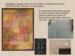 Esgrafiado o rascado de la pintura se refiere a cuando hacemos dos
capas de pintura u rascamos la capa superior.
En arquitectura o decoración consiste
en hacer incisiones sobre el objeto o
pared de manera que quede al
descubierto la capa inferior, que es de
otro color.

 