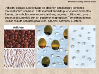 Texturas visuales y texturas táctiles

Adición, collage. Las texturas se obtienen añadiendo y poniendo
material sobre una base. Este material añadido puede tener diferentes
formas, como bolas, macarrones, alubias, pegotes, rollitos, etc., y se
pegan a la superficie con un pegamento apropiado. También podemos
utilizar cola de contacto para telas, papeles, cartones, etcétera.

 