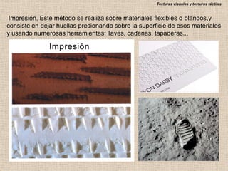 Texturas visuales y texturas táctiles

Impresión. Este método se realiza sobre materiales flexibles o blandos,y
consiste en dejar huellas presionando sobre la superficie de esos materiales
y usando numerosas herramientas: llaves, cadenas, tapaderas...

 
