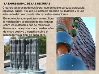 LA EXPRESIVIDAD DE LAS TEXTURAS

Creando texturas podemos lograr que un objeto parezca agradable,
repulsivo, cálido, frío, etc. La correcta elección del material y el uso
adecuado del color puede reforzar estas sensaciones.
En arquitectura, en pintura y en escultura,
la valoración y la elección de las texturas
sobre los materiales que se manipulan
tienen mucha importancia y pueden influir
de modo positivo o negativo sobre el
resultado visual final de cada obra.

 