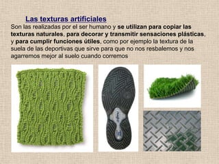 Las texturas artificiales
Son las realizadas por el ser humano y se utilizan para copiar las
texturas naturales, para decorar y transmitir sensaciones plásticas,
y para cumplir funciones útiles, como por ejemplo la textura de la
suela de las deportivas que sirve para que no nos resbalemos y nos
agarremos mejor al suelo cuando corremos

 