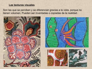 Las texturas visuales
Son las que se perciben y se diferencian gracias a la vista, porque no
tienen volumen. Pueden ser inventadas o copiadas de la realidad.

 