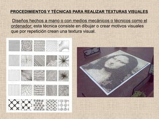PROCEDIMIENTOS Y TÉCNICAS PARA REALIZAR TEXTURAS VISUALES

Diseños hechos a mano o con medios mecánicos o técnicos como el
ordenador: esta técnica consiste en dibujar o crear motivos visuales
que por repetición crean una textura visual.

 