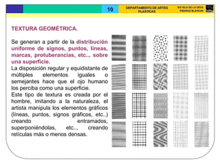 TEXTURA GEOMÉTRICA.  Se generan a partir de la  distribución uniforme de signos, puntos, líneas, marcas, protuberancias, etc.., sobre una superficie.  La disposición regular y equidistante de múltiples elementos iguales o semejantes hace que el ojo humano los perciba como una superficie.  Este tipo de textura es creada por el hombre, imitando a la naturaleza, el artista manipula los elementos gráficos (líneas, puntos, signos gráficos, etc..) creando entramados, superponiéndolas, etc.., creando retículas más o menos densas.  
