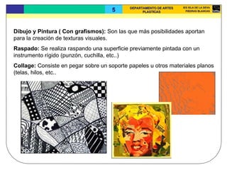 Dibujo y Pintura ( Con grafismos):  Son las que más posibilidades aportan para la creación de texturas visuales.  Raspado:  Se realiza raspando una superficie previamente pintada con un instrumento rígido (punzón, cuchilla, etc..)  Collage:  Consiste en pegar sobre un soporte papeles u otros materiales planos (telas, hilos, etc.. 