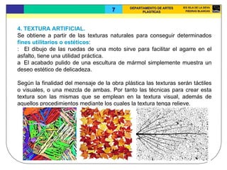 4. TEXTURA ARTIFICIAL.  Se obtiene a partir de las texturas naturales para conseguir determinados  fines utilitarios o estéticos :    El dibujo de las ruedas de una moto sirve para facilitar el agarre en el asfalto, tiene una utilidad práctica.    El acabado pulido de una escultura de mármol simplemente muestra un deseo estético de delicadeza.  Según la finalidad del mensaje de la obra plástica las texturas serán táctiles o visuales, o una mezcla de ambas. Por tanto las técnicas para crear esta textura son las mismas que se emplean en la textura visual, además de aquellos procedimientos mediante los cuales la textura tenga relieve.  