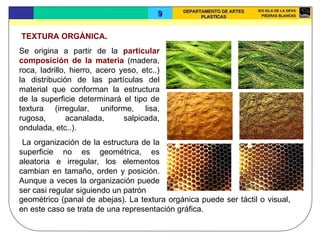 TEXTURA ORGÁNICA .  Se origina a partir de la  particular composición de la materia  (madera, roca, ladrillo, hierro, acero yeso, etc..) la distribución de las partículas del material que conforman la estructura de la superficie determinará el tipo de textura (irregular, uniforme, lisa, rugosa, acanalada, salpicada, ondulada, etc..). La organización de la estructura de la superficie no es geométrica, es aleatoria e irregular, los elementos cambian en tamaño, orden y posición. Aunque a veces la organización puede ser casi regular siguiendo un patrón geométrico (panal de abejas). La textura orgánica puede ser táctil o visual, en este caso se trata de una representación gráfica.  