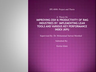 IPE:4000- Project and Thesis
A Thesis On
IMPROVING OSH & PRODUCTIVITY OF RMG
INDUSTRIES BY IMPLEMENTING LEAN
TOOLS AND VARIOUS KEY PERFORMANCE
INDEX (KPI)
Supervised By: Dr. Mohammad Sarwar Morshed
Submitted By:
Karina Islam
 
