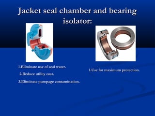 Jacket seal chamber and bearingJacket seal chamber and bearing
isolator:isolator:
1.Eliminate use of seal water.1.Eliminate use of seal water.
2.Reduce utility cost.2.Reduce utility cost.
3.Eliminate pumpage contamination.3.Eliminate pumpage contamination.
1.Use for maximum protection.1.Use for maximum protection.
 