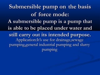 Submersible pump onSubmersible pump on the basisthe basis
of force mode:of force mode:
A submersible pump is a pump thatA submersible pump is a pump that
is able to be placed under water andis able to be placed under water and
still carry out its intended purpose.still carry out its intended purpose.
Application:It’s use for drainage,sewageApplication:It’s use for drainage,sewage
pumping,general industrial pumping and slurrypumping,general industrial pumping and slurry
pumpingpumping
 