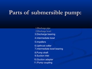 Parts of submersible pump:Parts of submersible pump:
1.Discharge pipe1.Discharge pipe
2.Discharge bowl2.Discharge bowl
3.Discharge bearing
4.Intermediate bowl
5.Impellers
6.Upthrust collar
7.Intermediate bowl bearing
8.Pump shaft
9.Suction inlet
10.Suction adapter
11.Pump coupling
 