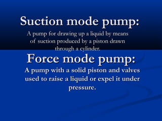 Suction mode pump:Suction mode pump:
A pump for drawing up a liquid by meansA pump for drawing up a liquid by means
of suction produced by a piston drawnof suction produced by a piston drawn
through a cylinder.through a cylinder.
Force mode pump:Force mode pump:
A pump with a solid piston and valvesA pump with a solid piston and valves
used to raise a liquid or expel it underused to raise a liquid or expel it under
pressure.pressure.
 