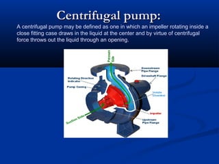 Centrifugal pump:Centrifugal pump:
A centrifugal pump may be defined as one in which an impeller rotating inside a
close fitting case draws in the liquid at the center and by virtue of centrifugal
force throws out the liquid through an opening.
 