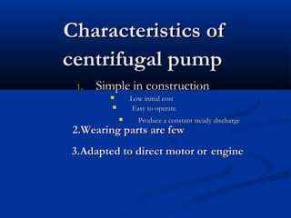 Characteristics ofCharacteristics of
centrifugal pumpcentrifugal pump
1.1. Simple in constructionSimple in construction
 Low initial costLow initial cost
 Produce a constant steady dischargeProduce a constant steady discharge
 Easy to operateEasy to operate
2.Wearing parts are few2.Wearing parts are few
3.Adapted to direct motor or3.Adapted to direct motor or engineengine
 