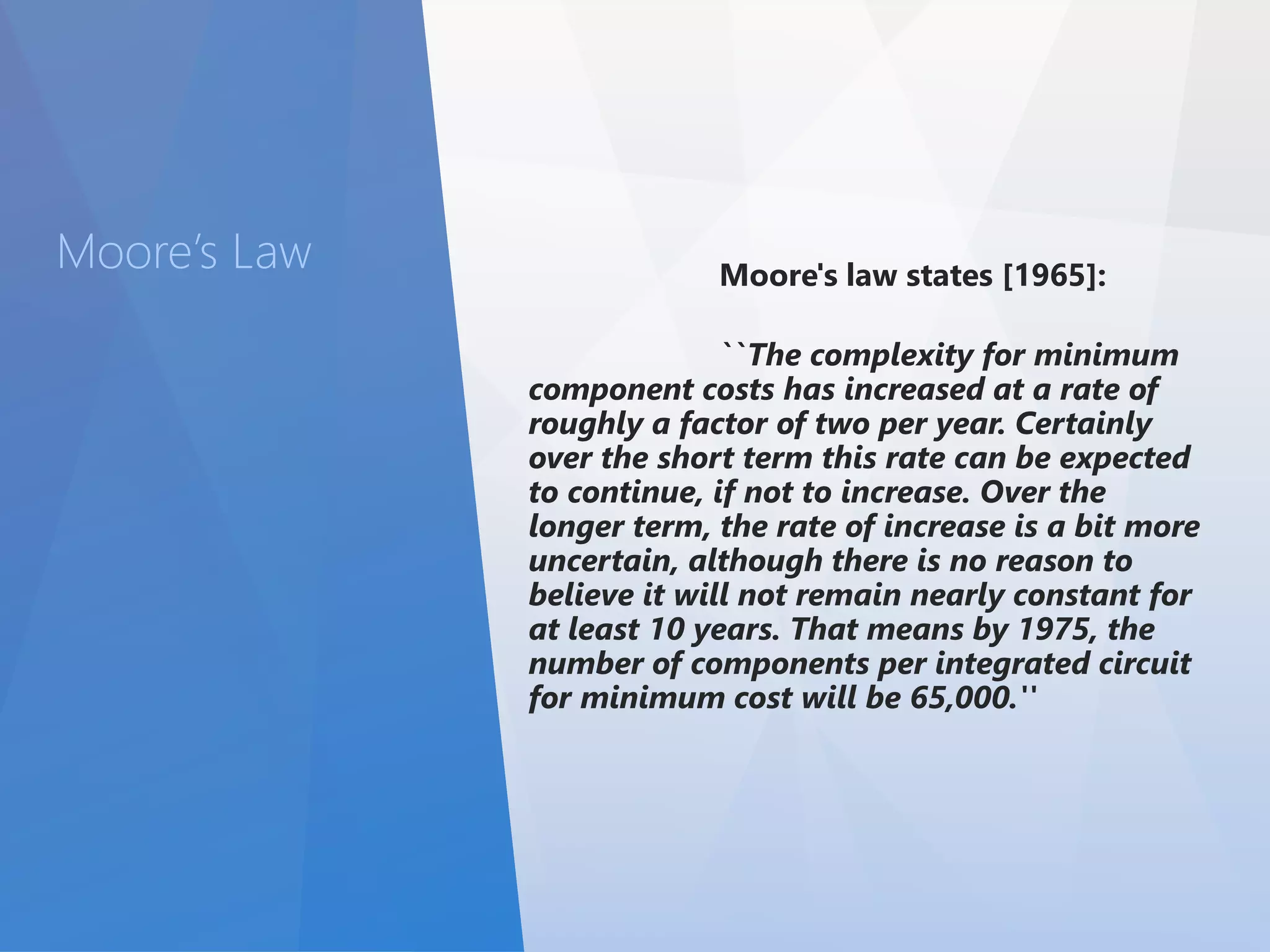 Moore’s Law Moore's law states [1965]: 
``The complexity for minimum 
component costs has increased at a rate of 
roughly a factor of two per year. Certainly 
over the short term this rate can be expected 
to continue, if not to increase. Over the 
longer term, the rate of increase is a bit more 
uncertain, although there is no reason to 
believe it will not remain nearly constant for 
at least 10 years. That means by 1975, the 
number of components per integrated circuit 
for minimum cost will be 65,000.'' 
 