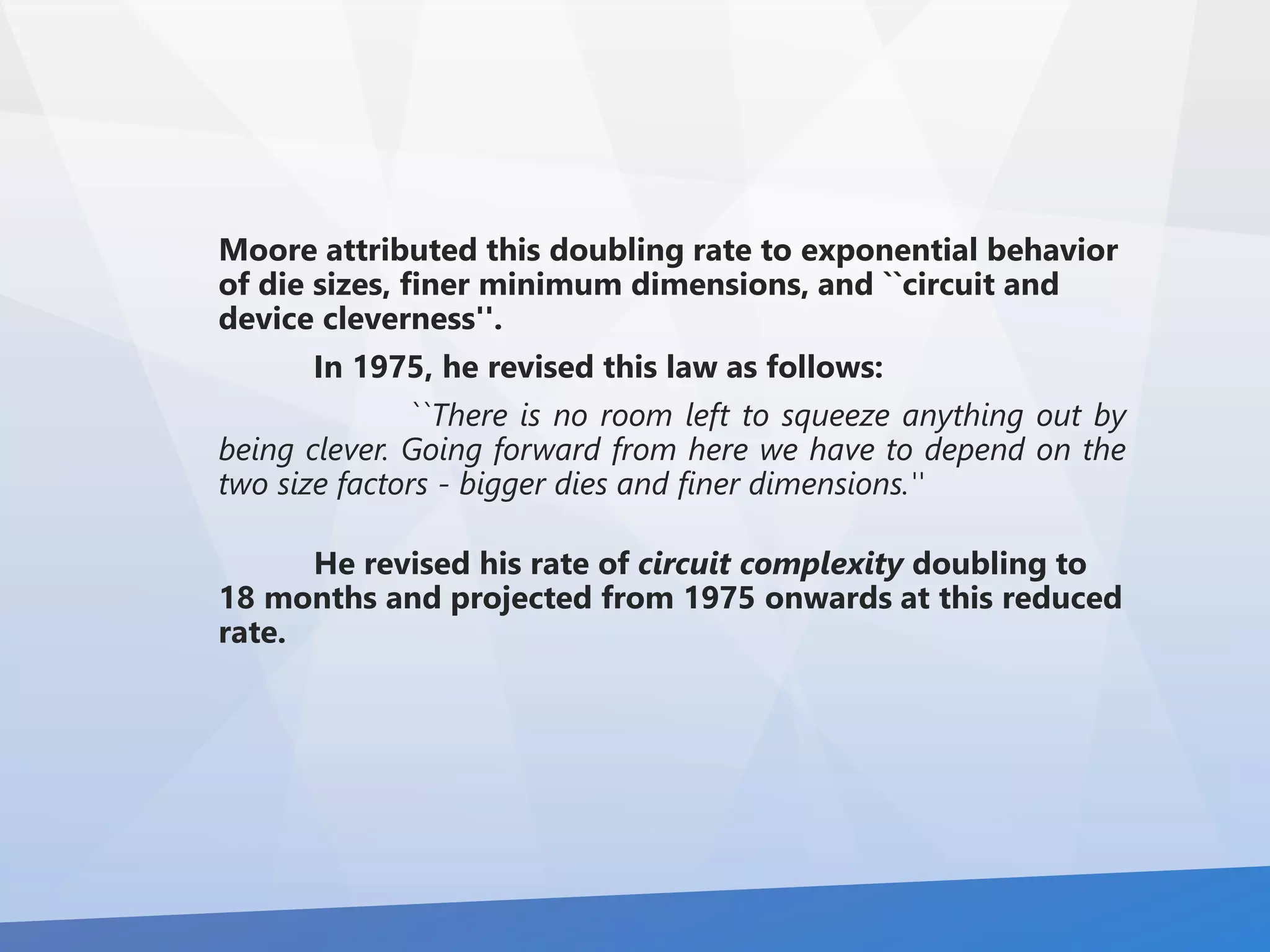 Moore attributed this doubling rate to exponential behavior 
of die sizes, finer minimum dimensions, and ``circuit and 
device cleverness''. 
In 1975, he revised this law as follows: 
``There is no room left to squeeze anything out by 
being clever. Going forward from here we have to depend on the 
two size factors - bigger dies and finer dimensions.'' 
He revised his rate of circuit complexity doubling to 
18 months and projected from 1975 onwards at this reduced 
rate. 
 