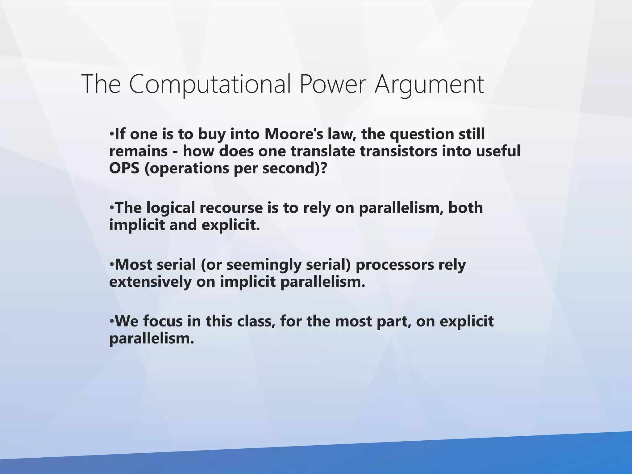 The Computational Power Argument 
•If one is to buy into Moore's law, the question still 
remains - how does one translate transistors into useful 
OPS (operations per second)? 
•The logical recourse is to rely on parallelism, both 
implicit and explicit. 
•Most serial (or seemingly serial) processors rely 
extensively on implicit parallelism. 
•We focus in this class, for the most part, on explicit 
parallelism. 
 