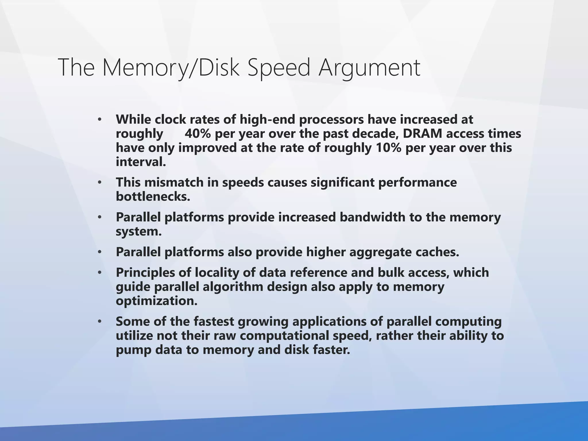 The Memory/Disk Speed Argument 
• While clock rates of high-end processors have increased at 
roughly 40% per year over the past decade, DRAM access times 
have only improved at the rate of roughly 10% per year over this 
interval. 
• This mismatch in speeds causes significant performance 
bottlenecks. 
• Parallel platforms provide increased bandwidth to the memory 
system. 
• Parallel platforms also provide higher aggregate caches. 
• Principles of locality of data reference and bulk access, which 
guide parallel algorithm design also apply to memory 
optimization. 
• Some of the fastest growing applications of parallel computing 
utilize not their raw computational speed, rather their ability to 
pump data to memory and disk faster. 
 