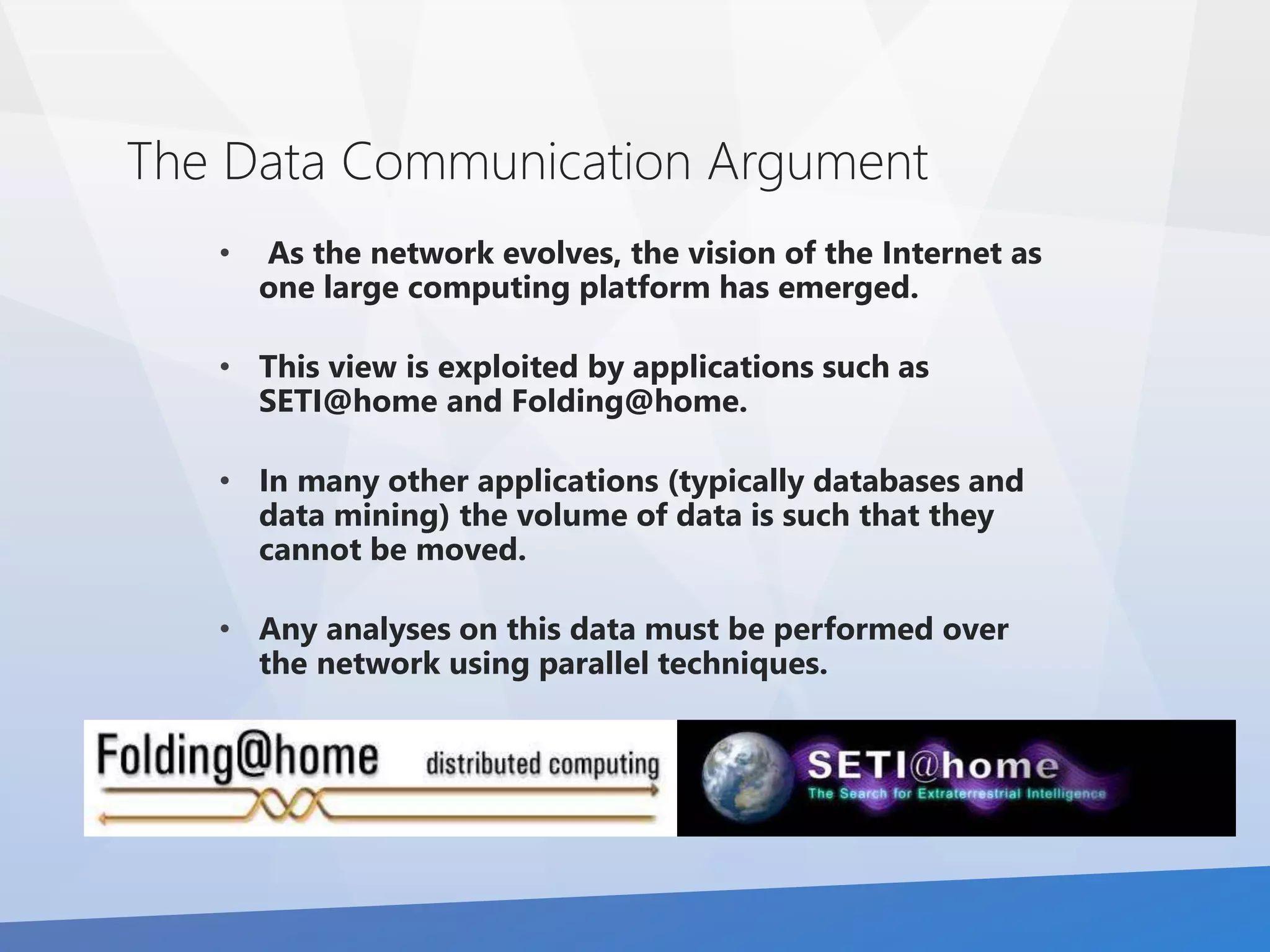 The Data Communication Argument 
• As the network evolves, the vision of the Internet as 
one large computing platform has emerged. 
• This view is exploited by applications such as 
SETI@home and Folding@home. 
• In many other applications (typically databases and 
data mining) the volume of data is such that they 
cannot be moved. 
• Any analyses on this data must be performed over 
the network using parallel techniques. 
 