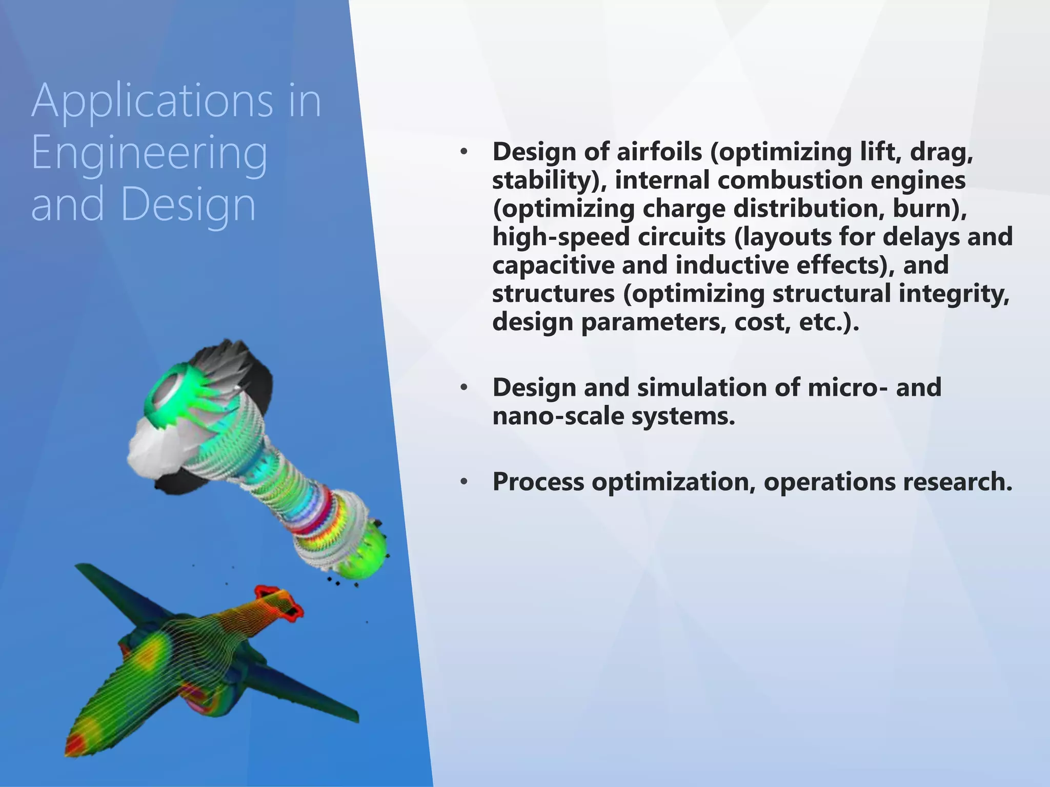 • Design of airfoils (optimizing lift, drag, 
stability), internal combustion engines 
(optimizing charge distribution, burn), 
high-speed circuits (layouts for delays and 
capacitive and inductive effects), and 
structures (optimizing structural integrity, 
design parameters, cost, etc.). 
• Design and simulation of micro- and 
nano-scale systems. 
• Process optimization, operations research. 
Applications in 
Engineering 
and Design 
 