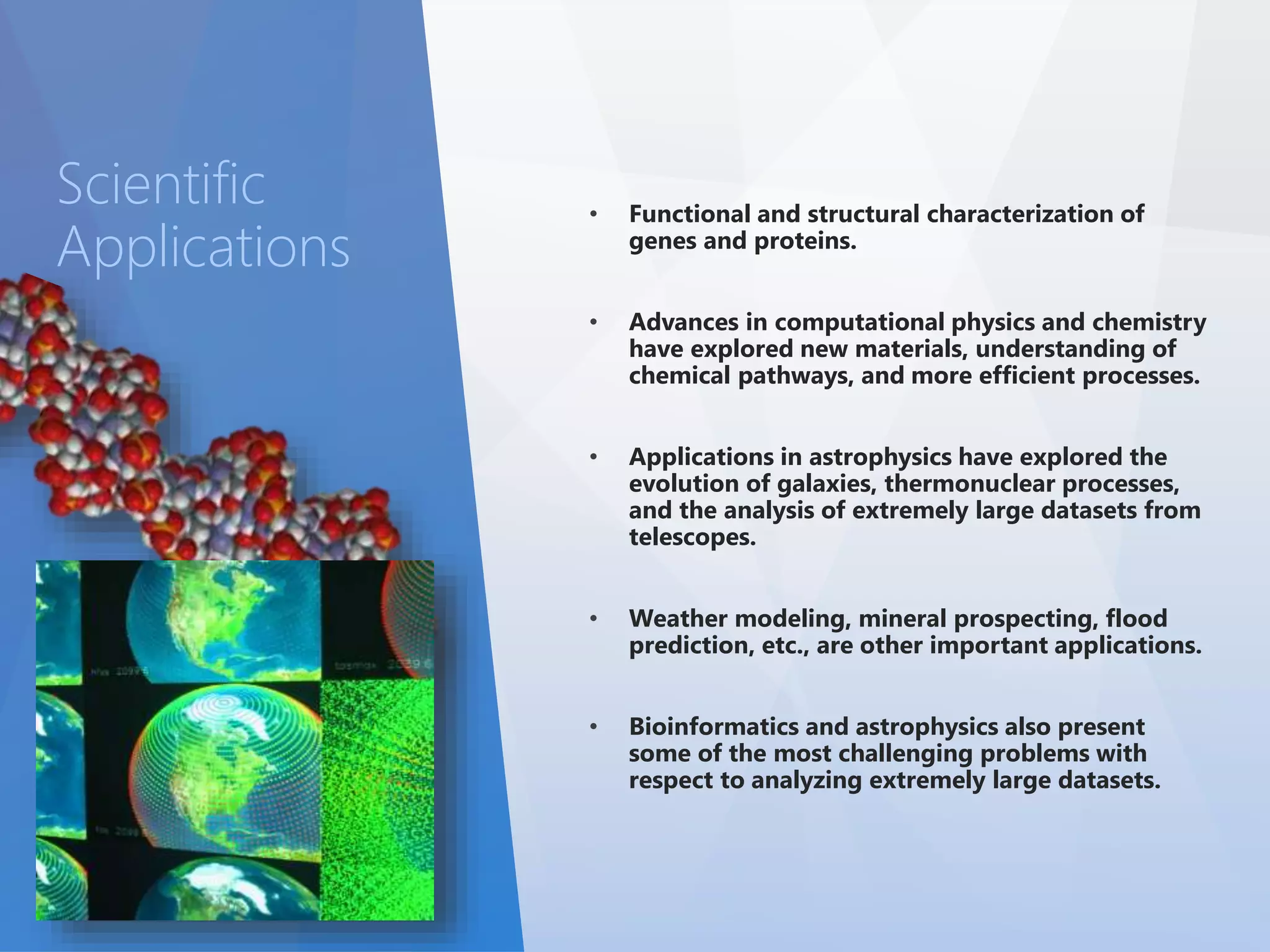 • Functional and structural characterization of 
genes and proteins. 
• Advances in computational physics and chemistry 
have explored new materials, understanding of 
chemical pathways, and more efficient processes. 
• Applications in astrophysics have explored the 
evolution of galaxies, thermonuclear processes, 
and the analysis of extremely large datasets from 
telescopes. 
• Weather modeling, mineral prospecting, flood 
prediction, etc., are other important applications. 
• Bioinformatics and astrophysics also present 
some of the most challenging problems with 
respect to analyzing extremely large datasets. 
Scientific 
Applications 
 