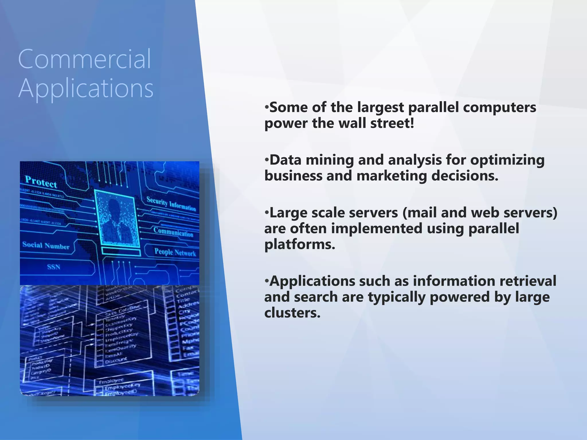 •Some of the largest parallel computers 
power the wall street! 
•Data mining and analysis for optimizing 
business and marketing decisions. 
•Large scale servers (mail and web servers) 
are often implemented using parallel 
platforms. 
•Applications such as information retrieval 
and search are typically powered by large 
clusters. 
Commercial 
Applications 
 