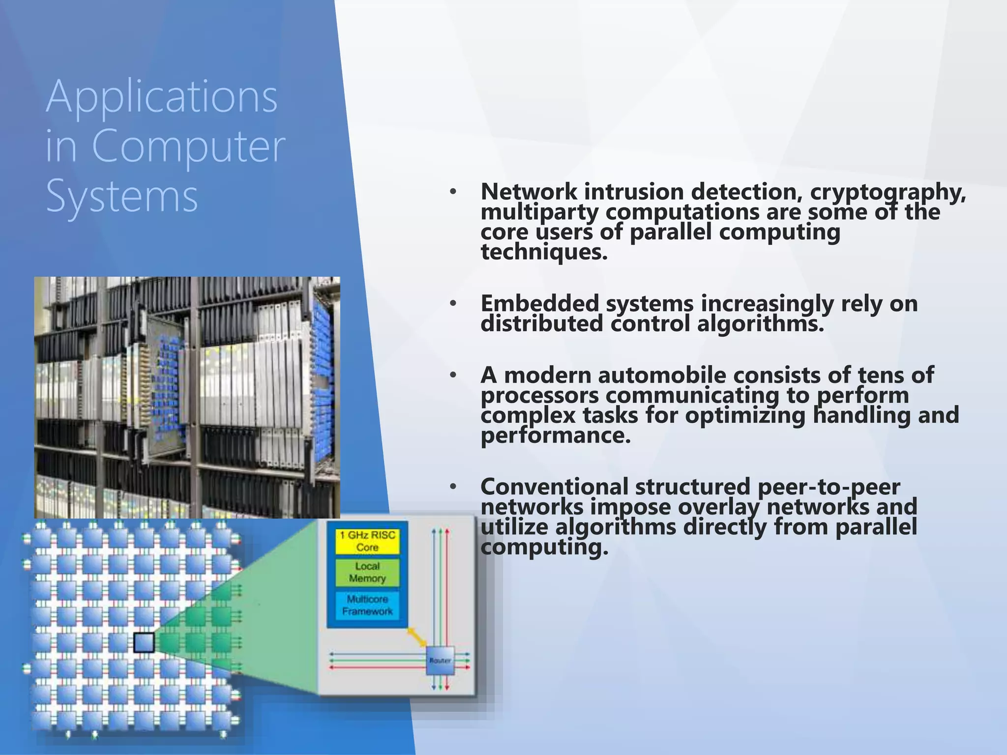 • Network intrusion detection, cryptography, 
multiparty computations are some of the 
core users of parallel computing 
techniques. 
• Embedded systems increasingly rely on 
distributed control algorithms. 
• A modern automobile consists of tens of 
processors communicating to perform 
complex tasks for optimizing handling and 
performance. 
• Conventional structured peer-to-peer 
networks impose overlay networks and 
utilize algorithms directly from parallel 
computing. 
Applications 
in Computer 
Systems 
 
