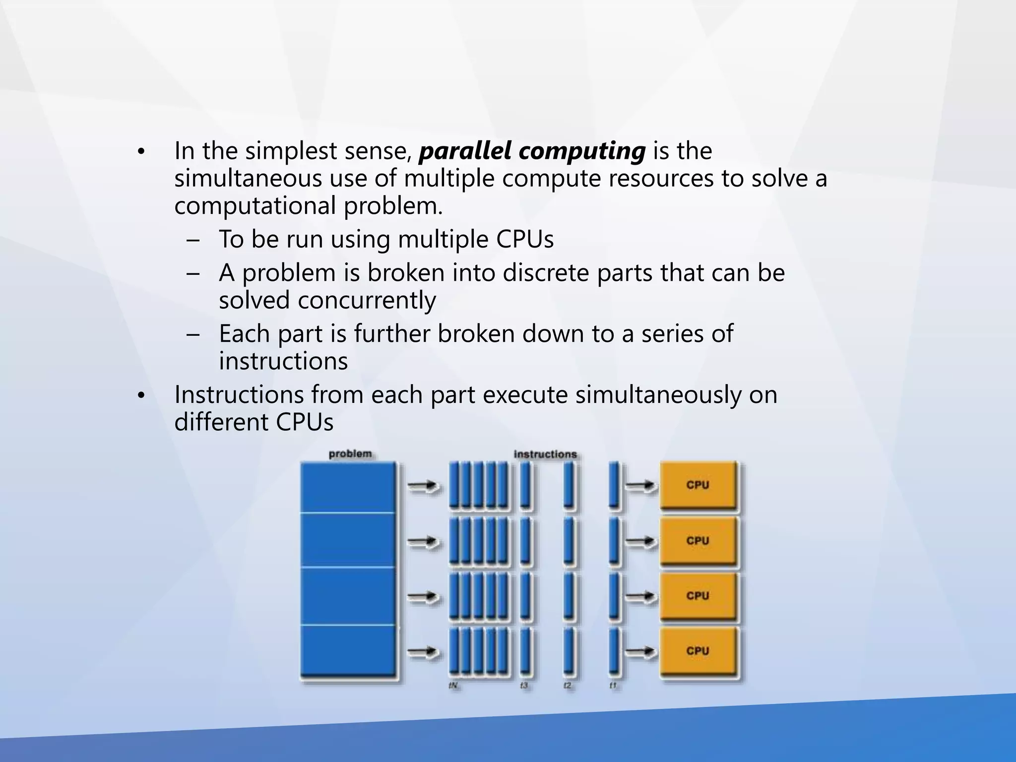 • In the simplest sense, parallel computing is the 
simultaneous use of multiple compute resources to solve a 
computational problem. 
– To be run using multiple CPUs 
– A problem is broken into discrete parts that can be 
solved concurrently 
– Each part is further broken down to a series of 
instructions 
• Instructions from each part execute simultaneously on 
different CPUs 
 