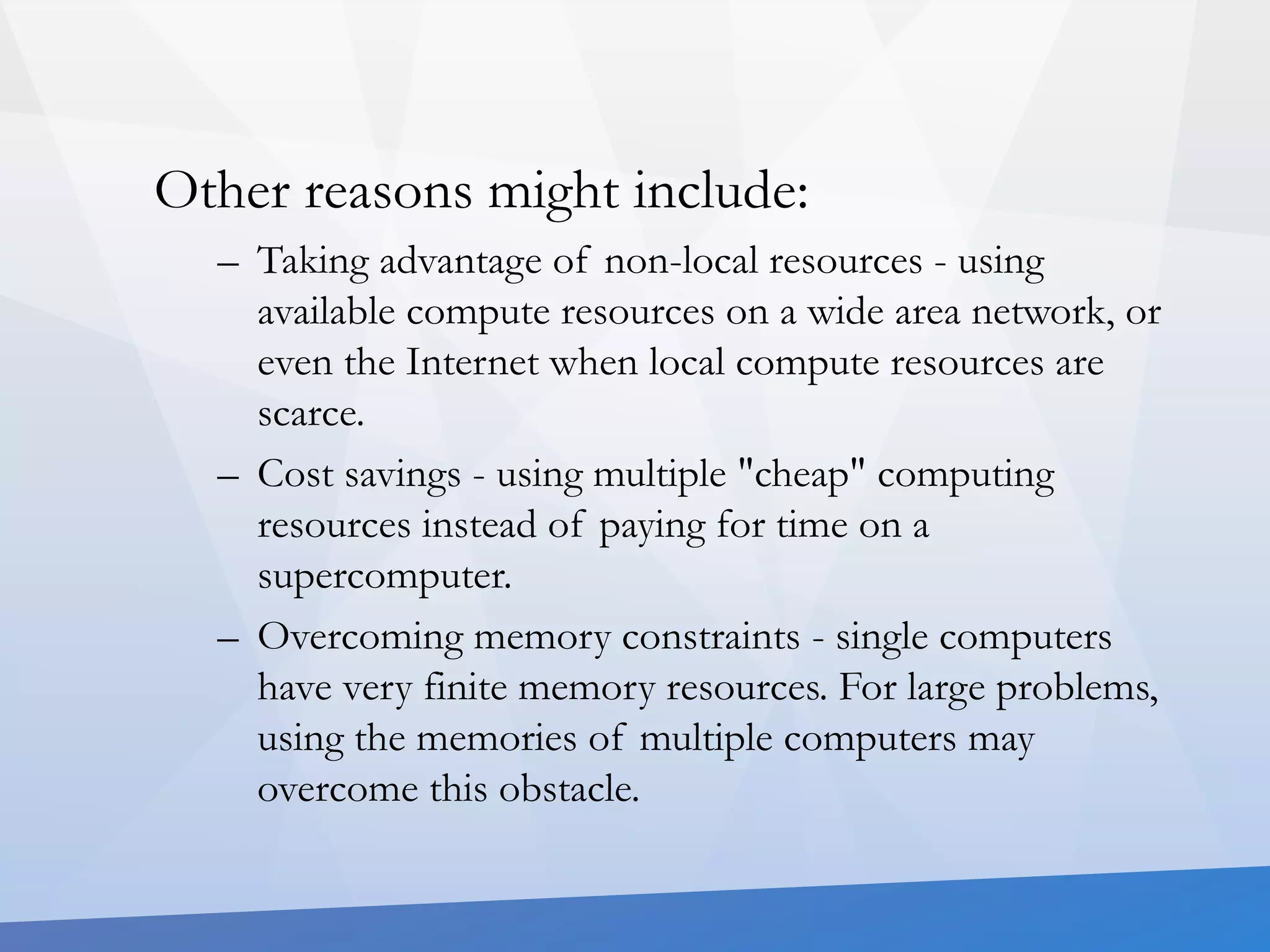 Other reasons might include: 
– Taking advantage of non-local resources - using 
available compute resources on a wide area network, or 
even the Internet when local compute resources are 
scarce. 
– Cost savings - using multiple "cheap" computing 
resources instead of paying for time on a 
supercomputer. 
– Overcoming memory constraints - single computers 
have very finite memory resources. For large problems, 
using the memories of multiple computers may 
overcome this obstacle. 
 