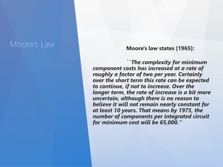Moore’s Law Moore's law states [1965]: 
``The complexity for minimum 
component costs has increased at a rate of 
roughly a factor of two per year. Certainly 
over the short term this rate can be expected 
to continue, if not to increase. Over the 
longer term, the rate of increase is a bit more 
uncertain, although there is no reason to 
believe it will not remain nearly constant for 
at least 10 years. That means by 1975, the 
number of components per integrated circuit 
for minimum cost will be 65,000.'' 
 