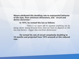 Moore attributed this doubling rate to exponential behavior 
of die sizes, finer minimum dimensions, and ``circuit and 
device cleverness''. 
In 1975, he revised this law as follows: 
``There is no room left to squeeze anything out by 
being clever. Going forward from here we have to depend on the 
two size factors - bigger dies and finer dimensions.'' 
He revised his rate of circuit complexity doubling to 
18 months and projected from 1975 onwards at this reduced 
rate. 
 
