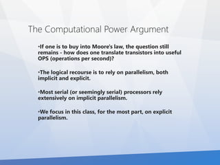 The Computational Power Argument 
•If one is to buy into Moore's law, the question still 
remains - how does one translate transistors into useful 
OPS (operations per second)? 
•The logical recourse is to rely on parallelism, both 
implicit and explicit. 
•Most serial (or seemingly serial) processors rely 
extensively on implicit parallelism. 
•We focus in this class, for the most part, on explicit 
parallelism. 
 