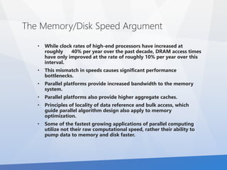 The Memory/Disk Speed Argument 
• While clock rates of high-end processors have increased at 
roughly 40% per year over the past decade, DRAM access times 
have only improved at the rate of roughly 10% per year over this 
interval. 
• This mismatch in speeds causes significant performance 
bottlenecks. 
• Parallel platforms provide increased bandwidth to the memory 
system. 
• Parallel platforms also provide higher aggregate caches. 
• Principles of locality of data reference and bulk access, which 
guide parallel algorithm design also apply to memory 
optimization. 
• Some of the fastest growing applications of parallel computing 
utilize not their raw computational speed, rather their ability to 
pump data to memory and disk faster. 
 