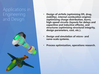 • Design of airfoils (optimizing lift, drag, 
stability), internal combustion engines 
(optimizing charge distribution, burn), 
high-speed circuits (layouts for delays and 
capacitive and inductive effects), and 
structures (optimizing structural integrity, 
design parameters, cost, etc.). 
• Design and simulation of micro- and 
nano-scale systems. 
• Process optimization, operations research. 
Applications in 
Engineering 
and Design 
 