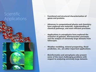 • Functional and structural characterization of 
genes and proteins. 
• Advances in computational physics and chemistry 
have explored new materials, understanding of 
chemical pathways, and more efficient processes. 
• Applications in astrophysics have explored the 
evolution of galaxies, thermonuclear processes, 
and the analysis of extremely large datasets from 
telescopes. 
• Weather modeling, mineral prospecting, flood 
prediction, etc., are other important applications. 
• Bioinformatics and astrophysics also present 
some of the most challenging problems with 
respect to analyzing extremely large datasets. 
Scientific 
Applications 
 