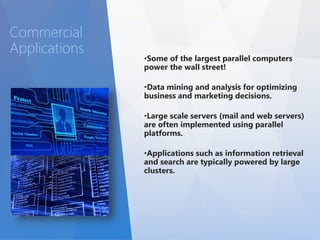 •Some of the largest parallel computers 
power the wall street! 
•Data mining and analysis for optimizing 
business and marketing decisions. 
•Large scale servers (mail and web servers) 
are often implemented using parallel 
platforms. 
•Applications such as information retrieval 
and search are typically powered by large 
clusters. 
Commercial 
Applications 
 