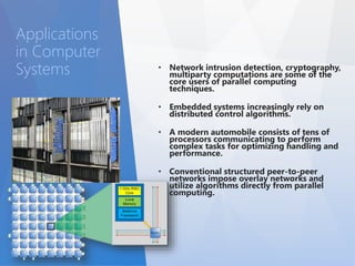 • Network intrusion detection, cryptography, 
multiparty computations are some of the 
core users of parallel computing 
techniques. 
• Embedded systems increasingly rely on 
distributed control algorithms. 
• A modern automobile consists of tens of 
processors communicating to perform 
complex tasks for optimizing handling and 
performance. 
• Conventional structured peer-to-peer 
networks impose overlay networks and 
utilize algorithms directly from parallel 
computing. 
Applications 
in Computer 
Systems 
 