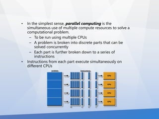 • In the simplest sense, parallel computing is the 
simultaneous use of multiple compute resources to solve a 
computational problem. 
– To be run using multiple CPUs 
– A problem is broken into discrete parts that can be 
solved concurrently 
– Each part is further broken down to a series of 
instructions 
• Instructions from each part execute simultaneously on 
different CPUs 
 
