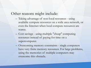 Other reasons might include: 
– Taking advantage of non-local resources - using 
available compute resources on a wide area network, or 
even the Internet when local compute resources are 
scarce. 
– Cost savings - using multiple "cheap" computing 
resources instead of paying for time on a 
supercomputer. 
– Overcoming memory constraints - single computers 
have very finite memory resources. For large problems, 
using the memories of multiple computers may 
overcome this obstacle. 
 