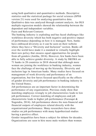 using both qualitative and quantitative methods. Descriptive
statistics and the statistical package for social sciences (SPSS
version 21) were used for analyzing quantitative data.
Qualitative data was analyzed through content analysis. An OLS
multiple regression models showed the relationship between the
dependent and independent variables.
Facts and Relevant Contexts
The banking industry is exploding and has faced challenges like
workforce diversity which has both negative and positive impact
of performance depending on how it is managed. Now, banks
have embraced diversity as it can be seen on their website
where they have a “Diversity and Inclusion” section. Banks all
over the world have made it a standard to virtually highlight
their new policy that ensures equal opportunities for people
from all genders (Anitha, 2014). However, few banks have been
able to fully achieve gender diversity. A study by SKEMA on
71 banks in 20 countries in 2018 showed that although more
women are joining the workforce in banking industry, women
face the challenge of moving up the hierarchy. Diversity and
inclusion lags in American banks. Many studies have focused on
management of work diversity and performance of an
organization, but few haves focused specifically on the effects
of gender diversity and job performance in banking industry in
the United States.
Job performances are an important factor in determining the
performance of any organization. Previous study show that
matching employees wrongly to job characteristics leads to low
job performance. Correct matching of employees and job
characteristic leads to higher job performance (Farooqui &
Nagendra, 2014). Job performance shows the non-financial and
financial outputs of employees related directly with the
organizational performance. Many researchers have done
studies on job performance with many hypothesized studies
having a positive effect.
Gender inequalities have been a subject for debate for decades.
Organizations are seen to hire more male workers than women
 