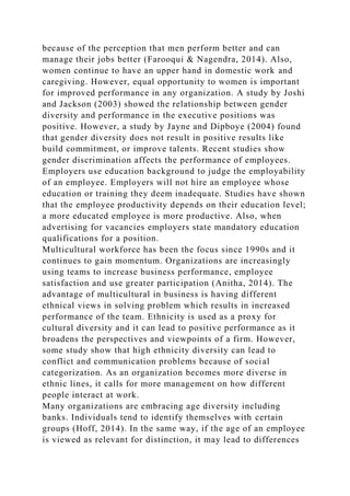 because of the perception that men perform better and can
manage their jobs better (Farooqui & Nagendra, 2014). Also,
women continue to have an upper hand in domestic work and
caregiving. However, equal opportunity to women is important
for improved performance in any organization. A study by Joshi
and Jackson (2003) showed the relationship between gender
diversity and performance in the executive positions was
positive. However, a study by Jayne and Dipboye (2004) found
that gender diversity does not result in positive results like
build commitment, or improve talents. Recent studies show
gender discrimination affects the performance of employees.
Employers use education background to judge the employability
of an employee. Employers will not hire an employee whose
education or training they deem inadequate. Studies have shown
that the employee productivity depends on their education level;
a more educated employee is more productive. Also, when
advertising for vacancies employers state mandatory education
qualifications for a position.
Multicultural workforce has been the focus since 1990s and it
continues to gain momentum. Organizations are increasingly
using teams to increase business performance, employee
satisfaction and use greater participation (Anitha, 2014). The
advantage of multicultural in business is having different
ethnical views in solving problem which results in increased
performance of the team. Ethnicity is used as a proxy for
cultural diversity and it can lead to positive performance as it
broadens the perspectives and viewpoints of a firm. However,
some study show that high ethnicity diversity can lead to
conflict and communication problems because of social
categorization. As an organization becomes more diverse in
ethnic lines, it calls for more management on how different
people interact at work.
Many organizations are embracing age diversity including
banks. Individuals tend to identify themselves with certain
groups (Hoff, 2014). In the same way, if the age of an employee
is viewed as relevant for distinction, it may lead to differences
 