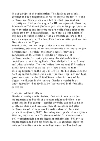 in age groups in an organization. This leads to emotional
conflict and age discrimination which affects productivity and
performance. Some researchers believe that increased age
diversity can lead to challenges for HR management. However,
Inmyxai and Takahashi (2008) argued that older people possess
more experience and are more mature while young employees
will learn new things and ideas. Therefore, a combination of
this two generation creates a viable corporate culture as the
values complement each other. This leads to better performance.
Overview on the Topic
Based on the information provided above on different
diversities, there are inconclusive outcomes of diversity on job
performance. Therefore, this study seeks to provide a
conclusion on the effects of gender diversity on job
performance in the banking industry. By doing this, it will
contribute to the existing body of knowledge in United States
and other countries. The motivation is to examine if American
banks have similar or dissimilar effects compared to the
existing literature on the topic (Hoff, 2014). The study used the
banking sector because it is among the most regulated and best
governed sector in the United States. Also, it is one of the
biggest employers in the country. Gender diversity is an
ongoing subject that needs to be incorporated in the banking
sector too.
Statement of the Problem
Gender diversity and inclusion of women in top executive
management and boards of directors might add value to an
organization. For example, gender diversity can add value to
problem solving and increased thought resulting in better
performance of the company by adding diverse ideas and
perspectives (Joshi, 2017). Including more gender diversity in a
firm may increase the effectiveness of the firm because of a
better understanding of the needs of stakeholders, better risk
management and business practice. It also enhances decision
making by adding new ideas and perspectives. The banking
 