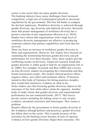 sector is one sector that can enjoy gender diversity.
The banking industry faces many challenges from increased
competition, a high rate of technological growth to increased
regulations by the government. This has led banks to compete
for the best employees. Workforce diversity is achieved through
gender diversity, age diversity and ethnicity diversity. Research
show that proper management of workforce diversity has a
positive outcome in any organization (Rizwan et al. 2016).
Studies have shown that organizations with a high level of
workforce diversity management are effective in producing
corporate cultures that pioneer capabilities and fresh idea for
survival.
There has been an increase in workforce gender diversity in
firms and organizations. However, few studies have focused on
examining the relationship between gender diversity and job
performance for over three decades. Also, these studies provide
conflicting results on diversity. Empirical research found that
gender diversity is either good or bad for an organization (Ali et
al. 2009). For example, Svyantek and Bott (2004) did a review
on nine diversity studies investigating this relationship and they
found inconsistent results. The studies showed positive effect,
negative effect, zero effect and nonlinear effects. If business
turned to this body of literature for hiring practices insights,
they would find conclusive evidence on what to do.
Some studies says that fostering gender diversity improves the
outcomes of the firm while others claim the opposite. Another
body of study claims that gender diversity and organizational
performance are not connected (Joshi, 2017). This leaves
private sectors including the baking sector to rely on past
evidence, anecdotal assertions and stereotypes. This creates a
problem.
Despite efforts by the government to foster gender diversity at
the workplace through policies and practices, gender diversity
has fallen short in the sector. This is partly because of the
resistance by the banking sector because of lack of rigorous
evidence on how gender diversity shapes their outcomes. The
 