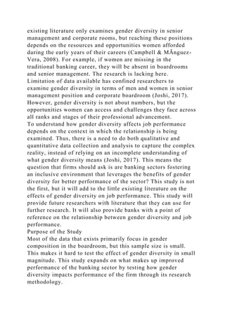 existing literature only examines gender diversity in senior
management and corporate rooms, but reaching these positions
depends on the resources and opportunities women afforded
during the early years of their careers (Campbell & MÃnguez-
Vera, 2008). For example, if women are missing in the
traditional banking career, they will be absent in boardrooms
and senior management. The research is lacking here.
Limitation of data available has confined researchers to
examine gender diversity in terms of men and women in senior
management position and corporate boardroom (Joshi, 2017).
However, gender diversity is not about numbers, but the
opportunities women can access and challenges they face across
all ranks and stages of their professional advancement.
To understand how gender diversity affects job performance
depends on the context in which the relationship is being
examined. Thus, there is a need to do both qualitative and
quantitative data collection and analysis to capture the complex
reality, instead of relying on an incomplete understanding of
what gender diversity means (Joshi, 2017). This means the
question that firms should ask is are banking sectors fostering
an inclusive environment that leverages the benefits of gender
diversity for better performance of the sector? This study is not
the first, but it will add to the little existing literature on the
effects of gender diversity on job performance. This study will
provide future researchers with literature that they can use for
further research. It will also provide banks with a point of
reference on the relationship between gender diversity and job
performance.
Purpose of the Study
Most of the data that exists primarily focus in gender
composition in the boardroom, but this sample size is small.
This makes it hard to test the effect of gender diversity in small
magnitude. This study expands on what makes up improved
performance of the banking sector by testing how gender
diversity impacts performance of the firm through its research
methodology.
 