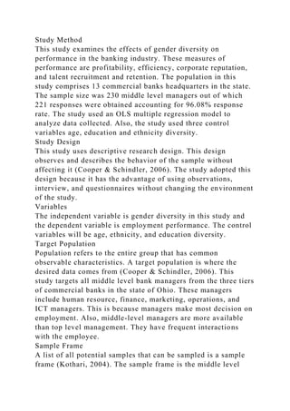 Study Method
This study examines the effects of gender diversity on
performance in the banking industry. These measures of
performance are profitability, efficiency, corporate reputation,
and talent recruitment and retention. The population in this
study comprises 13 commercial banks headquarters in the state.
The sample size was 230 middle level managers out of which
221 responses were obtained accounting for 96.08% response
rate. The study used an OLS multiple regression model to
analyze data collected. Also, the study used three control
variables age, education and ethnicity diversity.
Study Design
This study uses descriptive research design. This design
observes and describes the behavior of the sample without
affecting it (Cooper & Schindler, 2006). The study adopted this
design because it has the advantage of using observations,
interview, and questionnaires without changing the environment
of the study.
Variables
The independent variable is gender diversity in this study and
the dependent variable is employment performance. The control
variables will be age, ethnicity, and education diversity.
Target Population
Population refers to the entire group that has common
observable characteristics. A target population is where the
desired data comes from (Cooper & Schindler, 2006). This
study targets all middle level bank managers from the three tiers
of commercial banks in the state of Ohio. These managers
include human resource, finance, marketing, operations, and
ICT managers. This is because managers make most decision on
employment. Also, middle-level managers are more available
than top level management. They have frequent interactions
with the employee.
Sample Frame
A list of all potential samples that can be sampled is a sample
frame (Kothari, 2004). The sample frame is the middle level
 