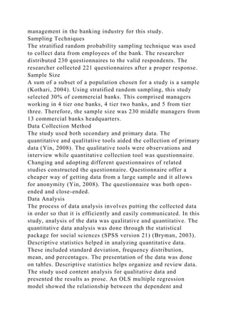 management in the banking industry for this study.
Sampling Techniques
The stratified random probability sampling technique was used
to collect data from employees of the bank. The researcher
distributed 230 questionnaires to the valid respondents. The
researcher collected 221 questionnaires after a proper response.
Sample Size
A sum of a subset of a population chosen for a study is a sample
(Kothari, 2004). Using stratified random sampling, this study
selected 30% of commercial banks. This comprised managers
working in 4 tier one banks, 4 tier two banks, and 5 from tier
three. Therefore, the sample size was 230 middle managers from
13 commercial banks headquarters.
Data Collection Method
The study used both secondary and primary data. The
quantitative and qualitative tools aided the collection of primary
data (Yin, 2008). The qualitative tools were observations and
interview while quantitative collection tool was questionnaire.
Changing and adopting different questionnaires of related
studies constructed the questionnaire. Questionnaire offer a
cheaper way of getting data from a large sample and it allows
for anonymity (Yin, 2008). The questionnaire was both open-
ended and close-ended.
Data Analysis
The process of data analysis involves putting the collected data
in order so that it is efficiently and easily communicated. In this
study, analysis of the data was qualitative and quantitative. The
quantitative data analysis was done through the statistical
package for social sciences (SPSS version 21) (Bryman, 2003).
Descriptive statistics helped in analyzing quantitative data.
These included standard deviation, frequency distribution,
mean, and percentages. The presentation of the data was done
on tables. Descriptive statistics helps organize and review data.
The study used content analysis for qualitative data and
presented the results as prose. An OLS multiple regression
model showed the relationship between the dependent and
 