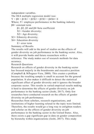 independent variables.
The OLS multiple regression model was:
Y = β0 + β1X1 + β2X2 + β3X3 + β4X4+ E
Where; Y= employee performance in the banking industry
β0= constant term
β1, β2, β3 and β4=beta coefficient
X1= Gender diversity;
X2= Age diversity;
X3= Ethnicity diversity;
X4= Education diversity
E= error term
Summary of Results
The results will add to the pool of studies on the effects of
gender diversity on job performance in the banking sector. Also,
it will provide banks and future researchers with a
reference. The study makes use of research methods for data
accuracy.
Research Questions
Research on effects of gender diversity in the banking sector
has focused majorly in the boardrooms and executive position
(Campbell & MÃnguez-Vera, 2008). This creates a problem
because the resulting sample is small to account for the general
population. It also makes it difficult to detect the statistical
significant effect of gender diversity and it ignores the broader
corporate sector. This results in varied empirical results making
it hard to determine the effects of gender diversity on job
performance in the banking sector (Joshi, 2017). Only few
researches have conducted research on the effects of gender
diversity on job performance.
Researches from scholars, research organizations, and
institutions of higher learning related to the topic were limited.
Therefore, the results would go a long way to enlighten readers
and scholar on the effects of gender diversity on job
performance in the banking sector in the United States. Also,
there exists a gap significant gap in data on gender composition
by hierarchy within organizations (Joshi, 2017). This study
 